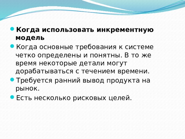 Когда использовать инкрементную модель Когда основные требования к системе четко определены и понятны. В то же время некоторые детали могут дорабатываться с течением времени. Требуется ранний вывод продукта на рынок. Есть несколько рисковых целей. 