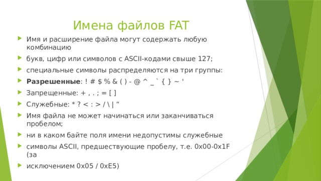 Имена файлов FAT   Имя и расширение файла могут содержать любую комбинацию букв, цифр или символов с ASCII-кодами свыше 127; специальные символы распределяются на три группы: Разрешенные : ! # $ % & ( ) - @ ^ _ ` { } ~ ' Запрещенные: + , . ; = [ ] Служебные: * ?  /  | “ Имя файла не может начинаться или заканчиваться пробелом; ни в каком байте поля имени недопустимы служебные символы ASCII, предшествующие пробелу, т.е. 0х00-0х1F (за исключением 0х05 / 0xE5) 