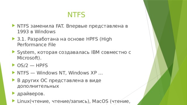 NTFS NTFS заменила FAT. Впервые представлена в 1993 в Windows 3.1. Разработана на основе HPFS (High Performance File System, которая создавалась IBM совместно с Microsoft). OS/2 — HPFS NTFS — Windows NT, Windows XP … В других ОС представлена в виде дополнительных драйверов. Linux(чтение, чтение/запись), MacOS (чтение, чтение/запись в последних версиях) 