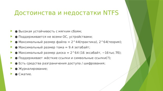 Достоинства и недостатки NTFS   ● Высокая устойчивость с мягким сбоям; ● Поддерживается не всеми ОС, устройствами; ● Максимальный размер файла = 2^44(практика), 2^64(теория); ● Максимальный размер тома = 9.4 зетабайт; ● Максимальный размер диска = 2^64 (16 экcабайт, ~16тыс.Тб); ● Поддерживает жёсткие ссылки и символьные ссылки(?); ● Есть средства разграничения доступа / шифрования; ● Журналирование; ● Сжатие. 