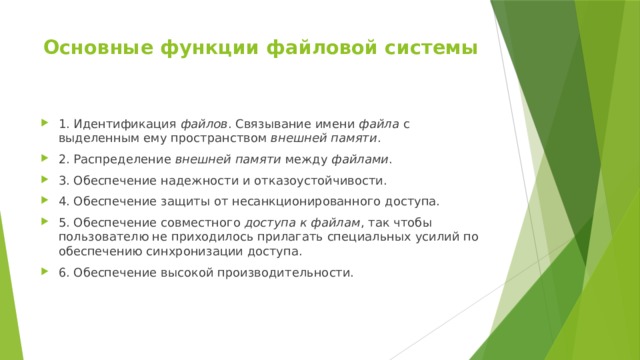 Основные функции файловой системы   1. Идентификация файлов . Связывание имени файла с выделенным ему пространством внешней памяти . 2. Распределение внешней памяти между файлами . 3. Обеспечение надежности и отказоустойчивости. 4. Обеспечение защиты от несанкционированного доступа. 5. Обеспечение совместного доступа к файлам , так чтобы пользователю не приходилось прилагать специальных усилий по обеспечению синхронизации доступа. 6. Обеспечение высокой производительности. 