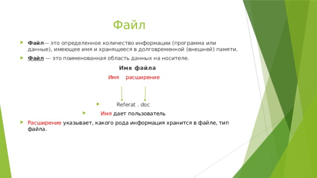 Файл Файл — это определенное количество информации (программа или данные), имеющее имя и хранящееся в долговременной (внешней) памяти. Файл  — это поименованная область данных на носителе.  Имя файла  Имя расширение Referat . doc Имя дает пользователь Расширение указывает, какого рода информация хранится в файле, тип файла. 