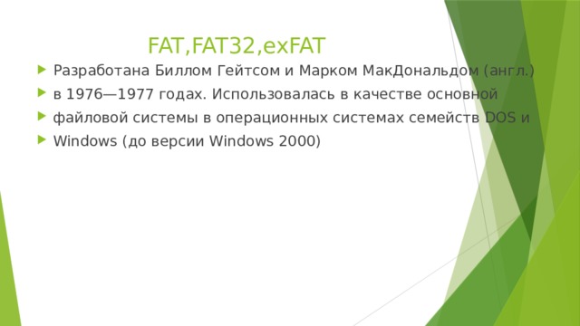 FAT,FAT32,exFAT   Разработана Биллом Гейтсом и Марком МакДональдом (англ.) в 1976—1977 годах. Использовалась в качестве основной файловой системы в операционных системах семейств DOS и Windows (до версии Windows 2000) 