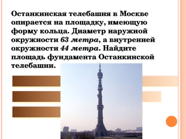 Останкинская телебашня в Москве опирается на площадку, имеющую форму кольца. Диаметр наружной окружности 63 метра , а внутренней окружности 44 метра . Найдите площадь фундамента Останкинской телебашни.