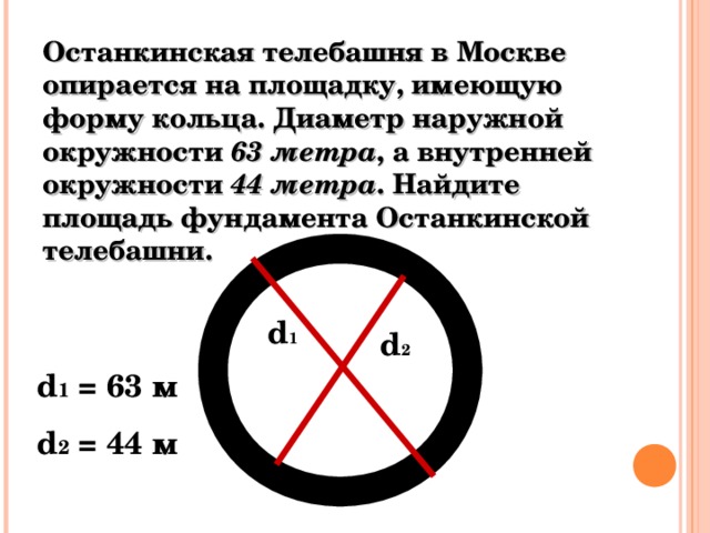 Останкинская телебашня в Москве опирается на площадку, имеющую форму кольца. Диаметр наружной окружности 63 метра , а внутренней окружности 44 метра . Найдите площадь фундамента Останкинской телебашни. d 1 d 2 d 1 = 63 м d 2 = 44 м