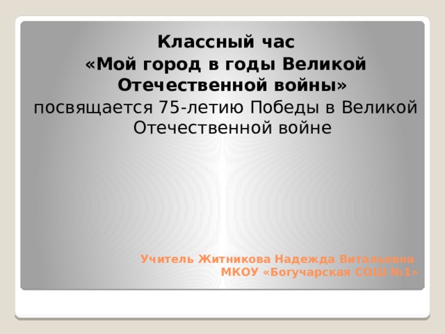 Классный час «Мой город в годы Великой Отечественной войны» посвящается 75-летию Победы в Великой Отечественной войне Учитель Житникова Надежда Витальевна   МКОУ «Богучарская СОШ №1»   