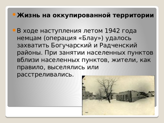 Жизнь на оккупированной территории    В ходе наступления летом 1942 года немцам (операция «Блау») удалось захватить Богучарский и Радченский районы. При занятии населенных пунктов вблизи населенных пунктов, жители, как правило, выселялись или расстреливались. 