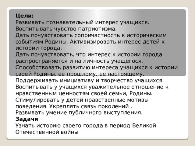 Цели: Развивать познавательный интерес учащихся. Воспитывать чувство патриотизма. Дать почувствовать сопричастность к историческим событиям Родины. Активизировать интерес детей к истории города. Дать почувствовать, что интерес к истории города распространяется и на личность учащегося. Способствовать развитию интереса учащихся к истории своей Родины, ее прошлому, ее настоящему. Поддерживать инициативу и творчество учащихся. Воспитывать у учащихся уважительное отношение к нравственным ценностям своей семьи, Родины. Стимулировать у детей нравственные мотивы поведения. Укреплять связь поколений . Развивать умение публичного выступления. Задачи : Узнать историю своего города в период Великой Отечественной войны 
