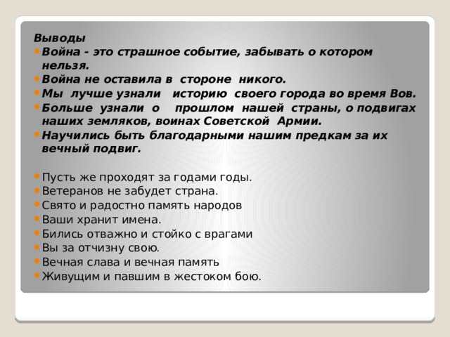 Выводы Война - это страшное событие, забывать о котором нельзя. Война не оставила в  стороне  никого. Мы  лучше узнали   историю  своего города во время Вов. Больше  узнали  о    прошлом  нашей  страны, о подвигах наших земляков, воинах Советской  Армии. Научились быть благодарными нашим предкам за их вечный подвиг. Пусть же проходят за годами годы. Ветеранов не забудет страна. Свято и радостно память народов Ваши хранит имена. Бились отважно и стойко с врагами Вы за отчизну свою. Вечная слава и вечная память Живущим и павшим в жестоком бою. 