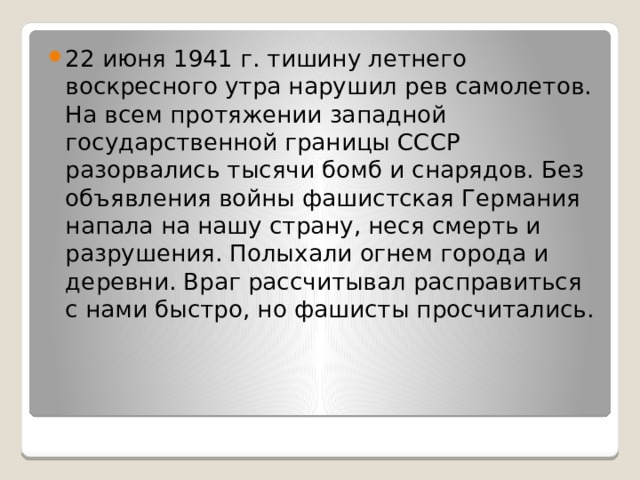 22 июня 1941 г. тишину летнего воскресного утра нарушил рев самолетов. На всем протяжении западной государственной границы СССР разорвались тысячи бомб и снарядов. Без объявления войны фашистская Германия напала на нашу страну, неся смерть и разрушения. Полыхали огнем города и деревни. Враг рассчитывал расправиться с нами быстро, но фашисты просчитались. 