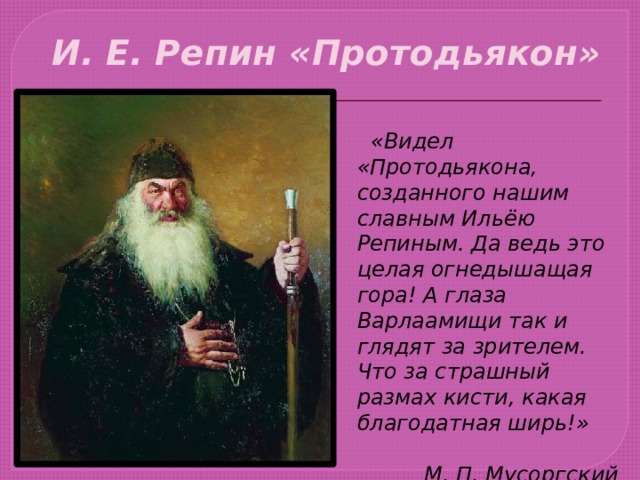 И. Е. Репин «Протодьякон»  «Видел «Протодьякона, созданного нашим славным Ильёю Репиным. Да ведь это целая огнедышащая гора! А глаза Варлаамищи так и глядят за зрителем. Что за страшный размах кисти, какая благодатная ширь!» М. П. Мусоргский 