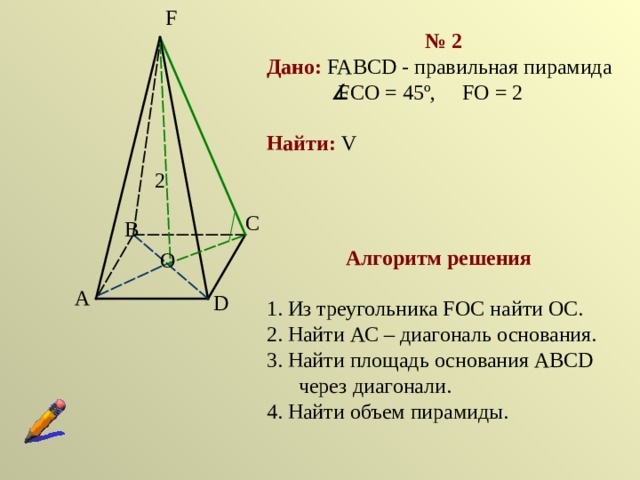 F № 2 Дано:  FABCD  - правильная пирамида   FCO  =  45 º, FO  =  2 Найти :  V 2 C B Алгоритм решения 1. Из треугольника F ОС найти ОС. 2. Найти АС – диагональ основания. 3. Найти площадь основания АВС D через диагонали. 4. Найти объем пирамиды.  O A D 