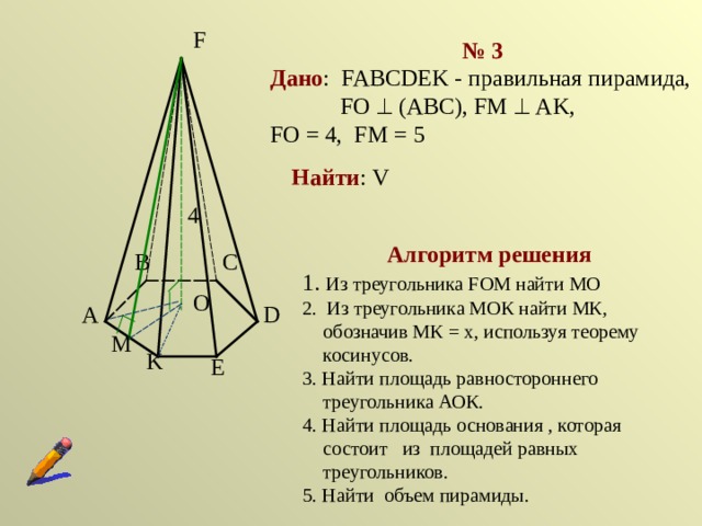 F № 3 Дано : FABCDEK  -  правильная пирамида,  FO    (ABC),  F М   AK,   FO  =  4, FM  =  5 Найти : V 4 Алгоритм решения 1. Из треугольника FOM  найти МО 2. Из треугольника МОК найти МК, обозначив МК = х, используя теорему косинусов. 3. Найти площадь равностороннего треугольника АОК. 4. Найти площадь основания , которая состоит из площадей равных треугольников. 5. Найти объем пирамиды. C B O D A M K E 