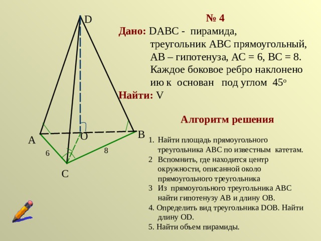 № 4 Дано:  DABC - пирамида,  треугольник АВС прямоугольный,  АВ – гипотенуза, АС = 6, ВС = 8. Каждое боковое ребро наклонено ию к основан под углом 45 о Найти: V D Алгоритм решения Найти площадь прямоугольного треугольника АВС по известным катетам. Вспомнить, где находится центр окружности, описанной около прямоугольного треугольника Из прямоугольного треугольника АВС найти гипотенузу АВ и длину ОВ. 4. Определить вид треугольника DOB. Найти длину ОD. 5. Найти объем пирамиды. В О А 8 6 С 