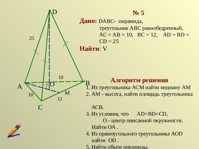 D № 5 Дано:  DABC- пирамида,   треугольник АВС равнобедренный,   АС = АВ = 10, ВС = 12, AD = BD = CD = 25 Найти : V 25 10 Алгоритм решения 1. Из треугольника АСМ найти медиану АМ 2. АМ - высота, найти площадь треугольника  АСВ. 3. Из условия, что AD=BD=CD,  О - центр описанной окружности. Найти ОА . 4. Из прямоугольного треугольника АОD найти ОD . 5. Найти объем пирамиды. В О А М 10 12 С 