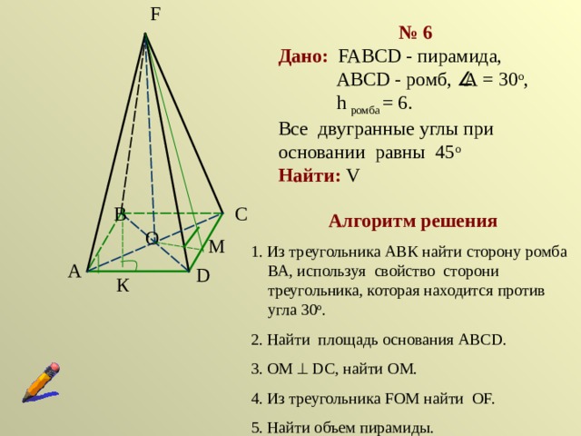 F № 6 Дано:  FABCD - пирамида,  ABCD - ромб,  А = 30 о ,  h ромба = 6.   Все двугранные углы при основании равны 45 о Найти: V C B Алгоритм решения 1. Из треугольника АВК найти сторону ромба ВА, используя свойство сторони треугольника, которая находится против угла 30 о . 2. Найти площадь основания АВСD. 3. ОМ  DC, найти ОМ. 4. Из треугольника FOМ найти ОF. 5. Найти объем пирамиды. O М A D К 