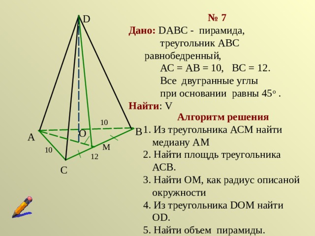 № 7 Дано:  DABC - пирамида,   треугольник АВС равнобедренный,   АС = АВ = 10, ВС = 12.   Все двугранные углы   при основании равны 45 о . Найти : V D Алгоритм решения 1. Из треугольника АСМ найти медиану АМ 2. Найти площдь треугольника АСВ. 3. Найти ОМ, как радиус описаной окружности 4. Из треугольника DOМ найти ОD. 5. Найти объем пирамиды. 10 В О А М 10 12 С 