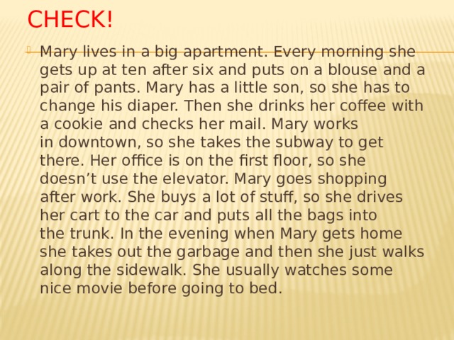 CHECK! Mary lives in a big apartment. Every morning she gets up at ten after six and puts on a blouse and a pair of pants. Mary has a little son, so she has to change his diaper. Then she drinks her coffee with a cookie and checks her mail. Mary works in downtown, so she takes the subway to get there. Her office is on the first floor, so she doesn’t use the elevator. Mary goes shopping after work. She buys a lot of stuff, so she drives her cart to the car and puts all the bags into the trunk. In the evening when Mary gets home she takes out the garbage and then she just walks along the sidewalk. She usually watches some nice movie before going to bed. 