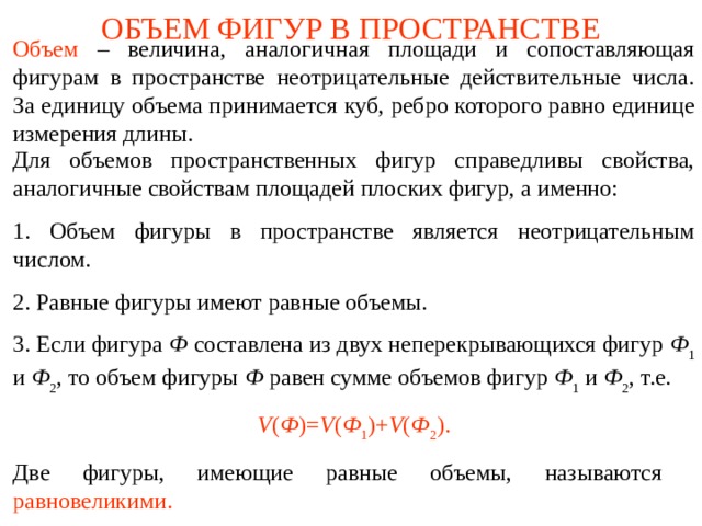 ОБЪЕМ ФИГУР В ПРОСТРАНСТВЕ Объем  – величина, аналогичная площади и сопоставляющая фигурам в пространстве неотрицательные действительные числа. За единицу объема принимается куб, ребро которого равно единице измерения длины.  Для объемов пространственных фигур справедливы свойства, аналогичные свойствам площадей плоских фигур, а именно: 1. Объем фигуры в пространстве является неотрицательным числом. 2. Равные фигуры имеют равные объемы. 3. Если фигура Ф составлена из двух неперекрывающихся фигур Ф 1 и Ф 2 , то объем фигуры Ф равен сумме объемов фигур Ф 1 и Ф 2 , т.е. V ( Ф )= V ( Ф 1 )+ V ( Ф 2 ). Две фигуры, имеющие равные объемы, называются  равновеликими. В режиме слайдов ответы и решения появляются после кликанья мышкой  