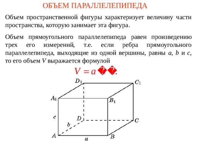 ОБЪЕМ ПАРАЛЛЕЛЕПИПЕДА Объем пространственной фигуры характеризует величину части пространства, которую занимает эта фигура. О бъем прямоугольного параллелепипеда равен произведению трех его измерений, т.е. если ребра прямоугольного параллелепипеда, выходящие из одной вершины, равны a , b и c , то его объем V выражается формулой В режиме слайдов формулировки появляются после кликанья мышкой  