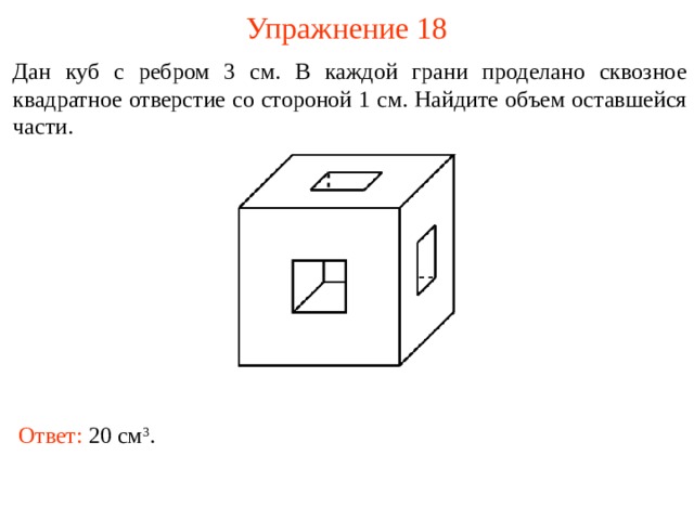 Упражнение 18 Дан куб с ребром 3 см. В каждой грани проделано сквозное квадратное отверстие со стороной 1 см. Найдите объем оставшейся части.  В режиме слайдов ответы и решения появляются после кликанья мышкой Ответ: 20 см 3 .  