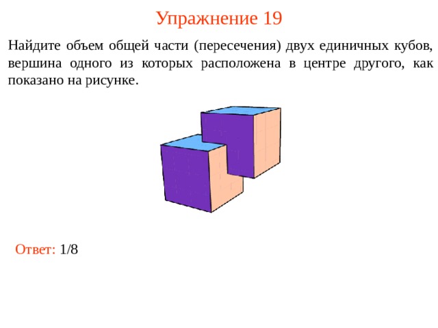 Упражнение 19 Найдите объем общей части (пересечения) двух единичных кубов, вершина одного из которых расположена в центре другого, как показано на рисунке. В режиме слайдов ответы и решения появляются после кликанья мышкой Ответ:  1/8  