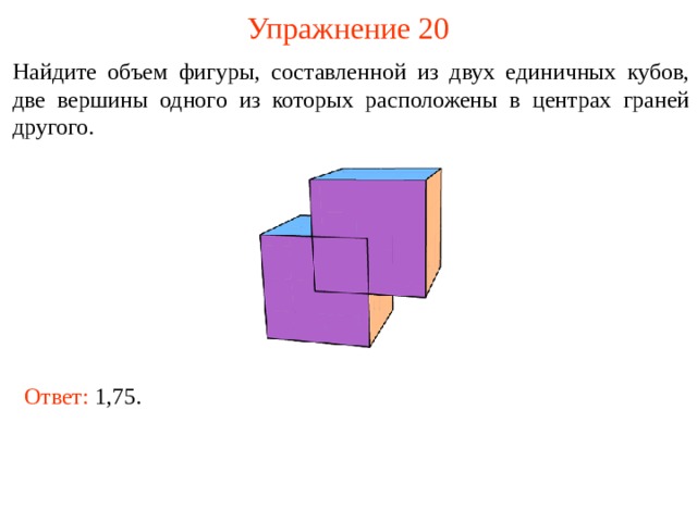 Упражнение 20 Найдите объем фигуры, составленной из двух единичных кубов, две вершины одного из которых расположены в центрах граней другого. В режиме слайдов ответы и решения появляются после кликанья мышкой Ответ:  1,75.  