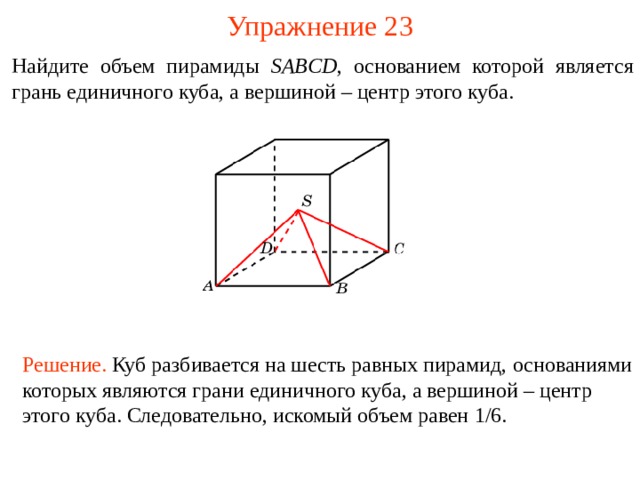 Упражнение 2 3 Найдите объем пирамиды SABCD , основанием которой является грань единичного куба, а вершиной – центр этого куба. В режиме слайдов ответы и решения появляются после кликанья мышкой Решение.  Куб разбивается на шесть равных пирамид, основани ями котор ых явля ю тся гран и единичного куба, а вершиной – центр этого куба . Следовательно, искомый объем равен 1/6.  