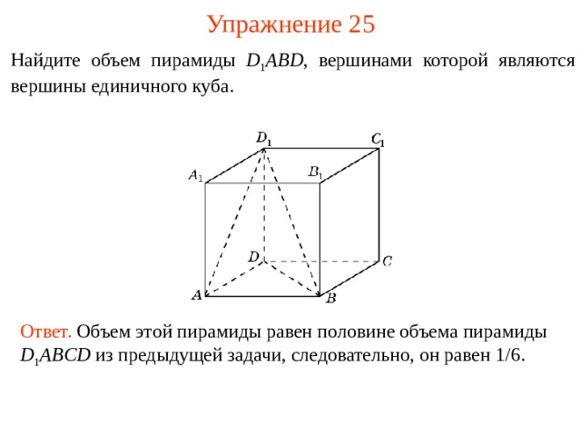 Упражнение 2 5 Найдите объем пирамиды D 1 ABD , вершинами которой явля ю тся вершины единичного куба. В режиме слайдов ответы и решения появляются после кликанья мышкой Ответ.  Объем этой пирамиды равен половине объема пирамиды D 1 ABCD  из предыдущей задачи, следовательно, он равен 1 / 6 .  