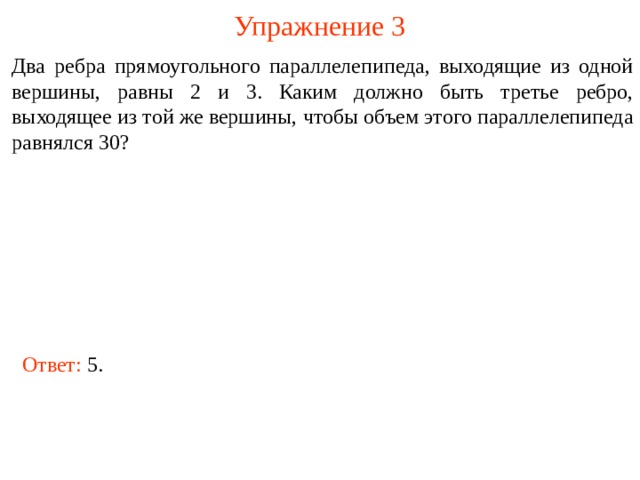 Упражнение 3 Два ребра прямоугольного параллелепипеда, выходящие из одной вершины, равны 2 и 3. Каким должно быть третье ребро, выходящее из той же вершины, чтобы объем этого параллелепипеда равнялся 30? В режиме слайдов ответы и решения появляются после кликанья мышкой Ответ: 5.  