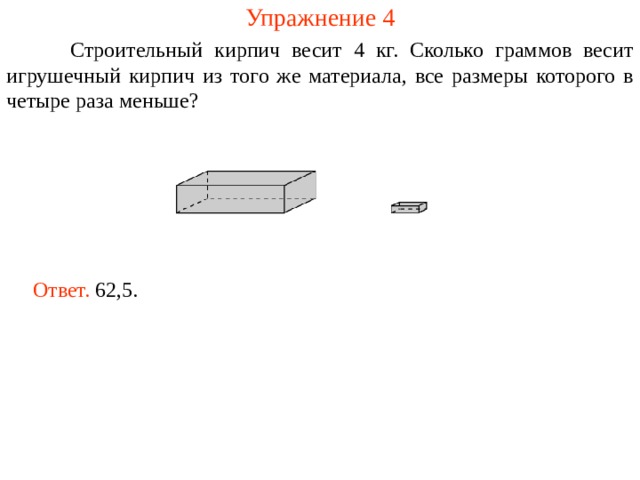 Упражнение 4  Строительный кирпич весит 4 кг. Сколько граммов весит игрушечный кирпич из того же материала, все размеры которого в четыре раза меньше? Ответ. 62,5. 