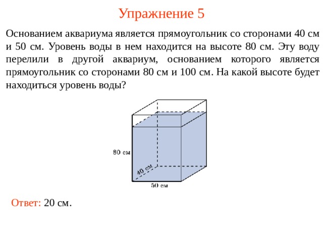 Упражнение 5 Основанием аквариума является прямоугольник со сторонами 40 см и 50 см. Уровень воды в нем находится на высоте 80 см. Эту воду перелили в другой аквариум, основанием которого является прямоугольник со сторонами 80 см и 100 см. На какой высоте будет находиться уровень воды? В режиме слайдов ответы и решения появляются после кликанья мышкой Ответ: 20 см .   