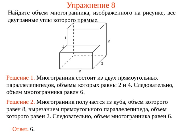 Упражнение 8 Найдите объем многогранника, изображенного на рисунке, все двугранные углы которого прямые.  Решение 1. М ногогранник состоит из двух прямоугольных параллелепипедов , объемы которых равн ы  2 и 4 . Следовательно, объем многогранника рав ен  6 . Решение 2. М ногогранник получается из куба, объем которого равен 8, вырезанием прямоугольного параллелепипеда, объем которого равен 2. Следовательно, объем многогранника рав ен  6 . Ответ. 6. 