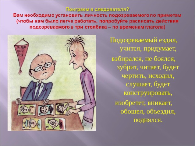Подозреваемый ездил, учится, придумает, взбирался, не боялся, зубрит, читает, будет чертить, исходил, слушает, будет конструировать, изобретет, вникает, обошел, объездил, поднялся. 