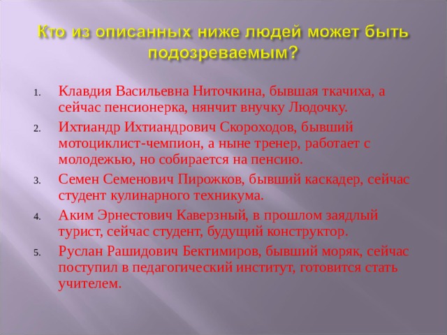 Клавдия Васильевна Ниточкина, бывшая ткачиха, а сейчас пенсионерка, нянчит внучку Людочку. Ихтиандр Ихтиандрович Скороходов, бывший мотоциклист-чемпион, а ныне тренер, работает с молодежью, но собирается на пенсию. Семен Семенович Пирожков, бывший каскадер, сейчас студент кулинарного техникума. Аким Эрнестович Каверзный, в прошлом заядлый турист, сейчас студент, будущий конструктор. Руслан Рашидович Бектимиров, бывший моряк, сейчас поступил в педагогический институт, готовится стать учителем. 