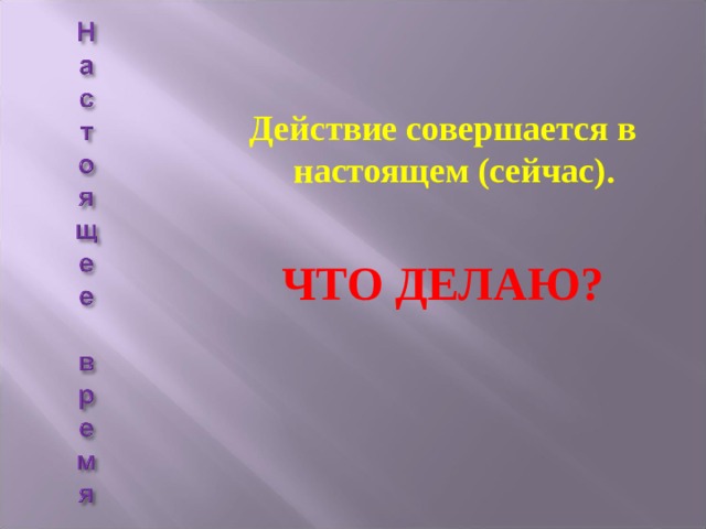  Действие совершается в настоящем (сейчас).  ЧТО ДЕЛАЮ? 