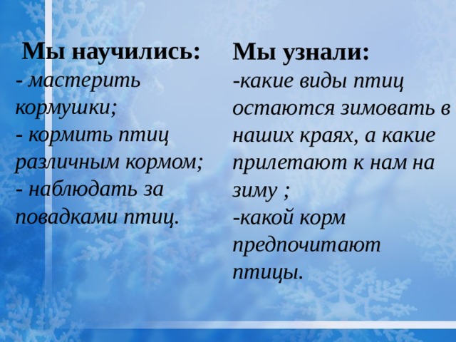  Мы научились:  - мастерить кормушки;    - кормить птиц различным кормом;  - наблюдать за повадками птиц.    Мы узнали: -какие виды птиц остаются зимовать в наших краях, а какие прилетают к нам на зиму ; -какой корм предпочитают птицы. 