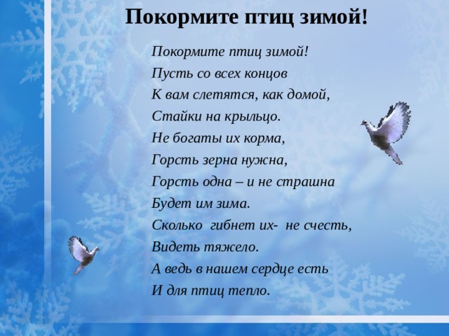 Покормите птиц зимой!   Покормите птиц зимой! Пусть со всех концов К вам слетятся, как домой, Стайки на крыльцо. Не богаты их корма, Горсть зерна нужна, Горсть одна – и не страшна Будет им зима. Сколько гибнет их- не счесть, Видеть тяжело. А ведь в нашем сердце есть И для птиц тепло.   