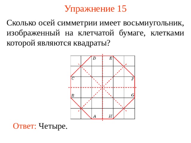 Упражнение 15 Сколько осей симметрии имеет восьмиугольник, изображенный на клетчатой бумаге, клетками которой являются квадраты? В режиме слайдов ответы появляются после кликанья мышкой Ответ:  Четыре . 17 