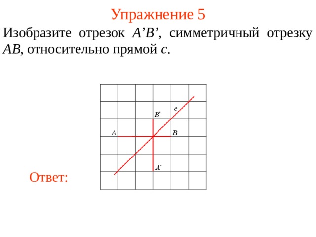 Упражнение 5 Изобразите отрезок A’B’ , симметричный отрезку AB , относительно прямой c . В режиме слайдов ответы появляются после кликанья мышкой Ответ: 7 