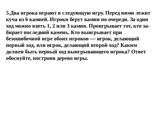 5.Два игрока играют в следующую игру. Перед ними лежит куча из 6 камней. Игроки берут камни по очереди. За один ход можно взять 1, 2 или 3 камня. Проигрывает тот, кто за- бирает последний камень. Кто выигрывает при безошибочной игре обоих игроков — игрок, делающий первый ход, или игрок, делающий второй ход? Каким должен быть первый ход выигрывающего игрока? Ответ обоснуйте, построив дерево игры. 