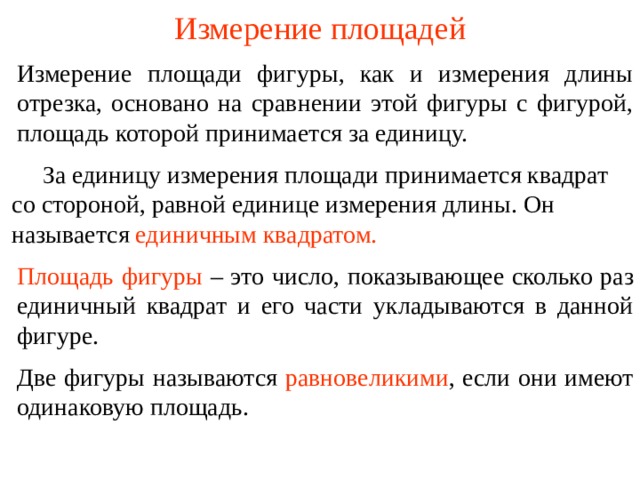 Измерение площадей Измерение площади фигуры, как и измерения длины отрезка, основано на сравнении этой фигуры с фигурой, площадь которой принимается за единицу.  За единицу измерения площади принимается квадрат со стороной, равной единице измерения длины. Он называется  единичным квадратом. Площадь фигуры  – это число, показывающее сколько раз единичный квадрат и его части укладываются в данной фигуре. В режиме слайдов ответы появляются после кликанья мышкой Две фигуры называются  равновеликими , если они имеют одинаковую площадь.  