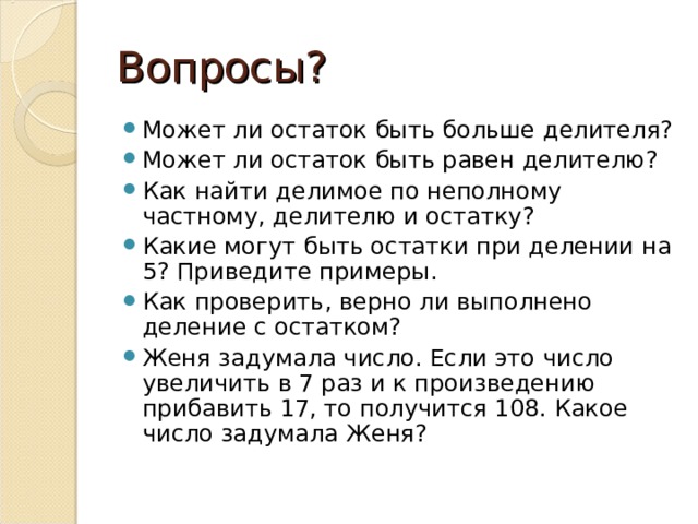 Вопросы? Может ли остаток быть больше делителя? Может ли остаток быть равен делителю? Как найти делимое по неполному частному, делителю и остатку? Какие могут быть остатки при делении на 5? Приведите примеры. Как проверить, верно ли выполнено деление с остатком? Женя задумала число. Если это число увеличить в 7 раз и к произведению прибавить 17, то получится 108. Какое число задумала Женя?  