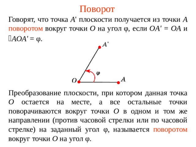 Поворот Говорят, что точка А ' плоскости получается из точки А  поворотом  вокруг точки О на угол φ , если OA ' = OA и  AOA ' = φ.  Преобразование плоскости, при котором данная точка О остается на месте, а все остальные точки поворачиваются вокруг точки О в одном и том же направлении (против часовой стрелки или по часовой стрелке) на заданный угол φ , называется  поворотом вокруг точки О  на угол φ . В режиме слайдов ответы появляются после кликанья мышкой  