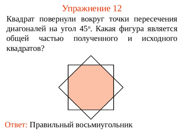 Упражнение 12 Квадрат повернули вокруг точки пересечения диагоналей на угол 45 о . Какая фигура является общей частью полученного и исходного квадратов? В режиме слайдов ответы появляются после кликанья мышкой Ответ:  Правильный восьмиугольник  