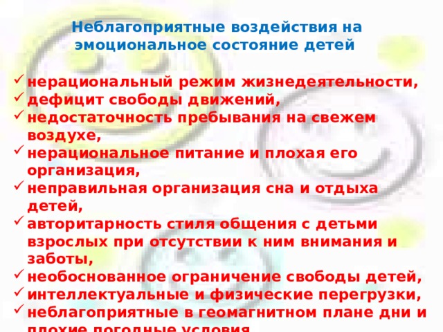 Неблагоприятные воздействия на эмоциональное состояние детей  нерациональный режим жизнедеятельности, дефицит свободы движений, недостаточность пребывания на свежем воздухе, нерациональное питание и плохая его организация, неправильная организация сна и отдыха детей, авторитарность стиля общения с детьми взрослых при отсутствии к ним внимания и заботы, необоснованное ограничение свободы детей, интеллектуальные и физические перегрузки, неблагоприятные в геомагнитном плане дни и плохие погодные условия факторы, связанные с разнообразными проблемами семьи и взаимоотношений со сверстниками.  