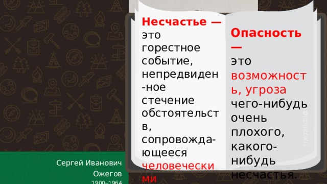 Несчастье —  это горестное событие, непредвиден-ное стечение обстоятельств, сопровожда-ющееся человеческими жертвами, увечьями. Опасность —  это возможность, угроза чего-нибудь очень плохого, какого-нибудь несчастья. Сергей Иванович Ожегов 1900 – 1964  