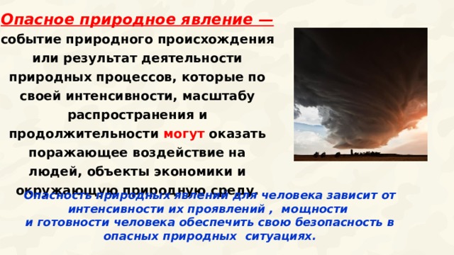 Опасное природное явление — событие природного происхождения или результат деятельности природных процессов, которые по своей интенсивности, масштабу распространения и продолжительности могут оказать поражающее воздействие на людей, объекты экономики и окружающую природную среду. Опасность природных явлений для человека зависит от интенсивности их проявлений , мощности и готовности человека обеспечить свою безопасность в опасных природных ситуациях.  