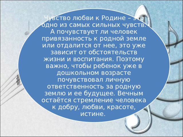 Чувство любви к Родине – это одно из самых сильных чувств. А почувствует ли человек привязанность к родной земле или отдалится от нее, это уже зависит от обстоятельств жизни и воспитания. Поэтому важно, чтобы ребенок уже в дошкольном возрасте почувствовал личную ответственность за родную землю и ее будущее. Вечным остаётся стремление человека к добру, любви, красоте, истине. 