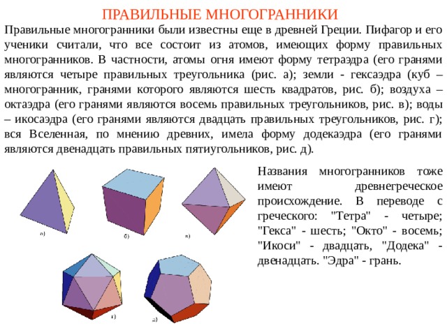 ПРАВИЛЬНЫЕ МНОГОГРАННИКИ Правильные многогранники были известны еще в древней Греции. Пифагор и его ученики  считали, что все состоит из атомов , имеющих форму правильных многогранников. В частности, атомы ог ня имеют форму тетраэдр а (его гранями являются четыре правильных треугольника (рис. а); земл и - гексаэдр а (куб – многогранник, гранями которого являются шесть квадратов, рис. б ); воздух а – октаэдр а (его гранями являются восемь правильных треугольников, рис. в ); вод ы – икосаэдр а (его гранями являются двадцать правильных треугольников, рис. г ); вся Вселенная, по мнению древних, имела форму додекаэдра (его гранями являются двенадцать правильных пятиугольников, рис. д). Названия многогранников тоже имеют древнегреческое происхождение. В переводе с греческого: 